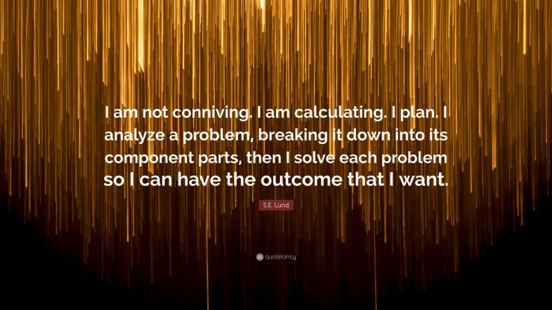 S.E. Lund Quote: “I am not conniving. I am calculating. I plan. I analyze a problem, breaking it down into its component parts, then I solve each problem so I can have the outcome that I want.”