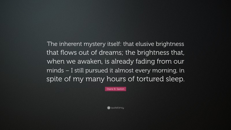Diane B. Saxton Quote: “The inherent mystery itself: that elusive brightness that flows out of dreams; the brightness that, when we awaken, is already fading from our minds – I still pursued it almost every morning, in spite of my many hours of tortured sleep.”