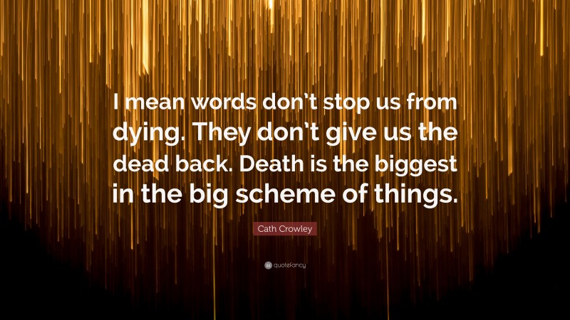Cath Crowley Quote: “I mean words don’t stop us from dying. They don’t give us the dead back. Death is the biggest in the big scheme of things.”