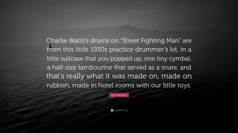 Keith Richards Quote: “Charlie Watts’s drums on “Street Fighting Man” are from this little 1930s practice drummer’s kit, in a little suitcase that you popped up, one tiny cymbal, a half-size tambourine that served as a snare, and that’s really what it was made on, made on rubbish, made in hotel rooms with our little toys.”