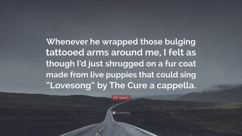 B.B. Easton Quote: “Whenever he wrapped those bulging tattooed arms around me, I felt as though I’d just shrugged on a fur coat made from live puppies that could sing “Lovesong” by The Cure a cappella.”