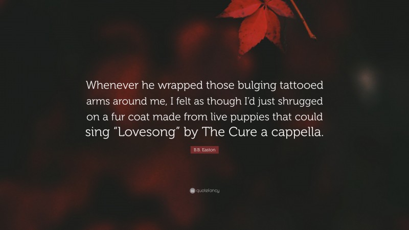 B.B. Easton Quote: “Whenever he wrapped those bulging tattooed arms around me, I felt as though I’d just shrugged on a fur coat made from live puppies that could sing “Lovesong” by The Cure a cappella.”