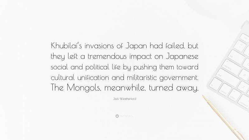 Jack Weatherford Quote: “Khubilai’s invasions of Japan had failed, but they left a tremendous impact on Japanese social and political life by pushing them toward cultural unification and militaristic government. The Mongols, meanwhile, turned away.”