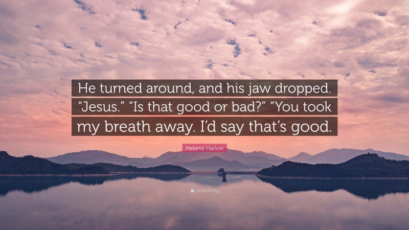 Melanie Harlow Quote: “He turned around, and his jaw dropped. “Jesus.” “Is that good or bad?” “You took my breath away. I’d say that’s good.”