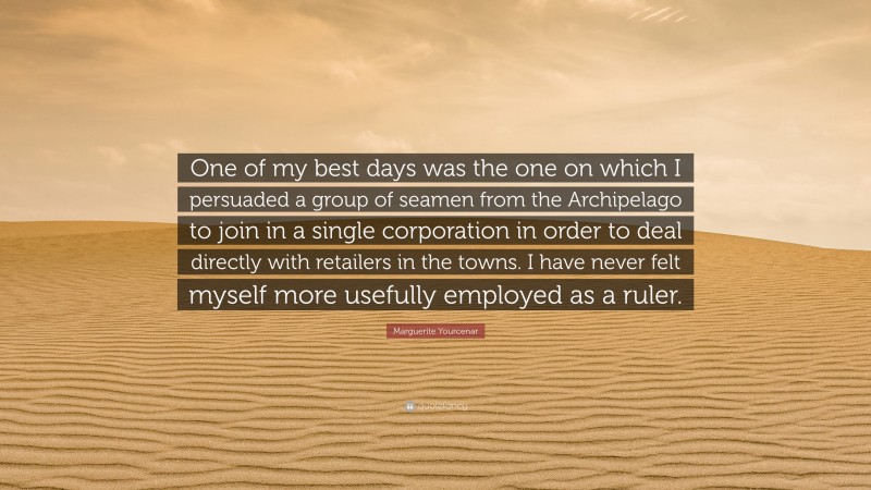 Marguerite Yourcenar Quote: “One of my best days was the one on which I persuaded a group of seamen from the Archipelago to join in a single corporation in order to deal directly with retailers in the towns. I have never felt myself more usefully employed as a ruler.”