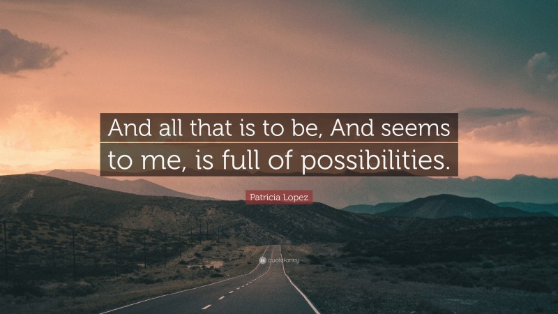 Patricia Lopez Quote: “And all that is to be, And seems to me, is full of possibilities.”