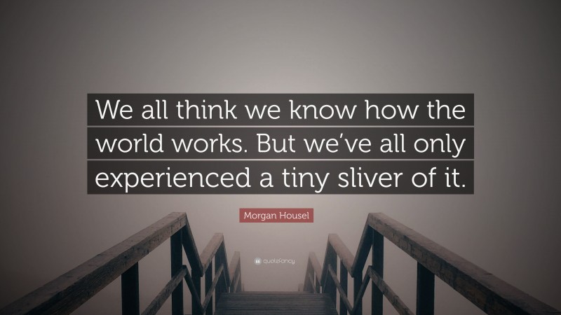 Morgan Housel Quote: “We all think we know how the world works. But we’ve all only experienced a tiny sliver of it.”