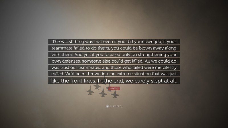 Carlo Zen Quote: “The worst thing was that even if you did your own job, if your teammate failed to do theirs, you could be blown away along with them. And yet, if you focused only on strengthening your own defenses, someone else could get killed. All we could do was trust our teammates, and those who failed were mercilessly culled. We’d been thrown into an extreme situation that was just like the front lines. In the end, we barely slept at all.”