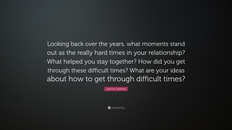John M. Gottman Quote: “Looking back over the years, what moments stand out as the really hard times in your relationship? What helped you stay together? How did you get through these difficult times? What are your ideas about how to get through difficult times?”
