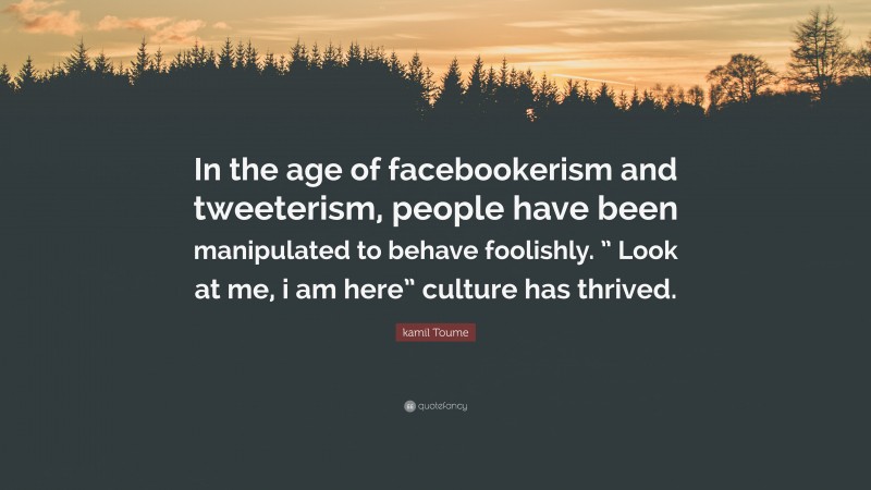 kamil Toume Quote: “In the age of facebookerism and tweeterism, people have been manipulated to behave foolishly. ” Look at me, i am here” culture has thrived.”