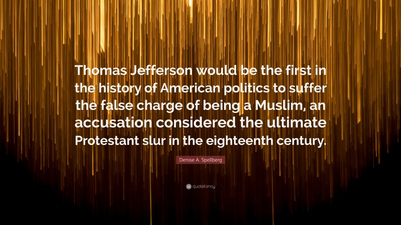 Denise A. Spellberg Quote: “Thomas Jefferson would be the first in the history of American politics to suffer the false charge of being a Muslim, an accusation considered the ultimate Protestant slur in the eighteenth century.”