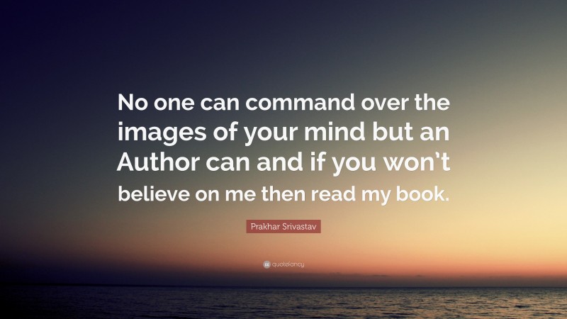Prakhar Srivastav Quote: “No one can command over the images of your mind but an Author can and if you won’t believe on me then read my book.”
