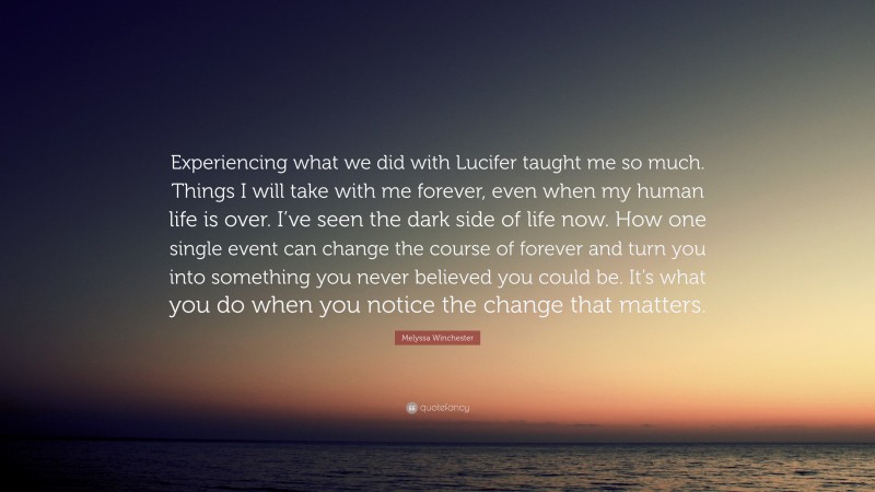 Melyssa Winchester Quote: “Experiencing what we did with Lucifer taught me so much. Things I will take with me forever, even when my human life is over. I’ve seen the dark side of life now. How one single event can change the course of forever and turn you into something you never believed you could be. It’s what you do when you notice the change that matters.”