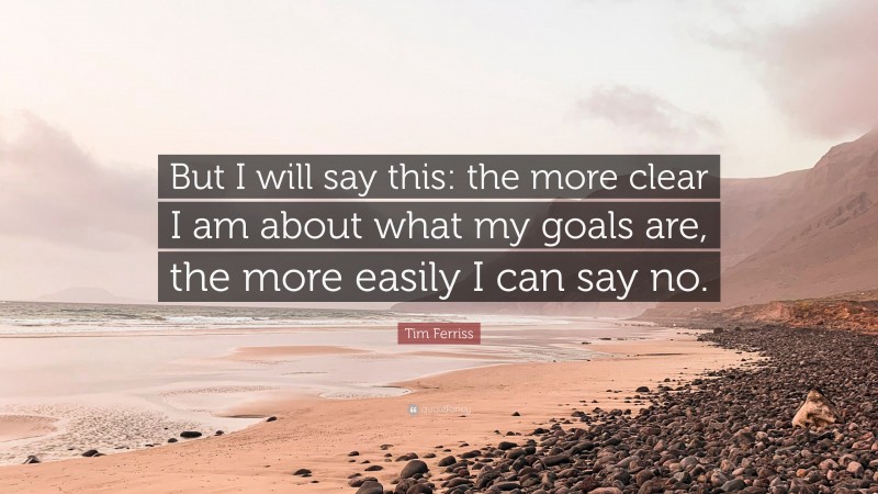 Tim Ferriss Quote: “But I will say this: the more clear I am about what my goals are, the more easily I can say no.”