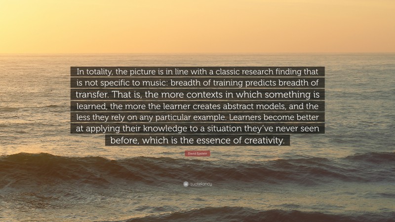 David Epstein Quote: “In totality, the picture is in line with a classic research finding that is not specific to music: breadth of training predicts breadth of transfer. That is, the more contexts in which something is learned, the more the learner creates abstract models, and the less they rely on any particular example. Learners become better at applying their knowledge to a situation they’ve never seen before, which is the essence of creativity.”