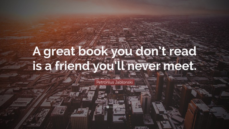 Petronius Jablonski Quote: “A great book you don’t read is a friend you’ll never meet.”