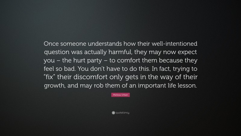 Melissa Urban Quote: “Once someone understands how their well-intentioned question was actually harmful, they may now expect you – the hurt party – to comfort them because they feel so bad. You don’t have to do this. In fact, trying to “fix” their discomfort only gets in the way of their growth, and may rob them of an important life lesson.”