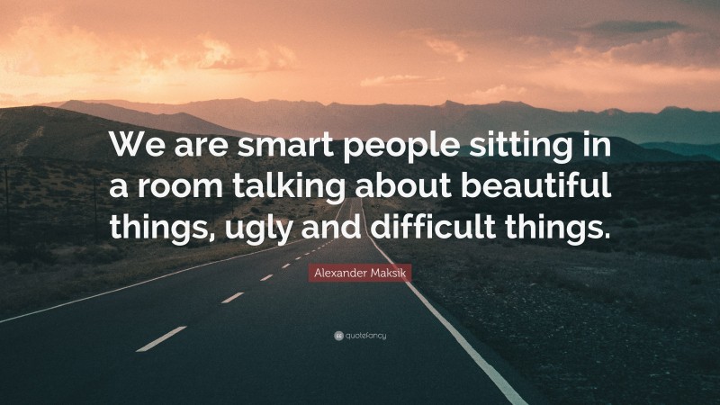 Alexander Maksik Quote: “We are smart people sitting in a room talking about beautiful things, ugly and difficult things.”