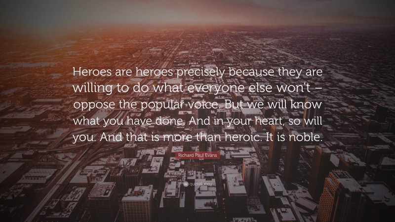 Richard Paul Evans Quote: “Heroes are heroes precisely because they are willing to do what everyone else won’t – oppose the popular voice. But we will know what you have done. And in your heart, so will you. And that is more than heroic. It is noble.”