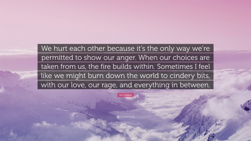 Kim Liggett Quote: “We hurt each other because it’s the only way we’re permitted to show our anger. When our choices are taken from us, the fire builds within. Sometimes I feel like we might burn down the world to cindery bits, with our love, our rage, and everything in between.”