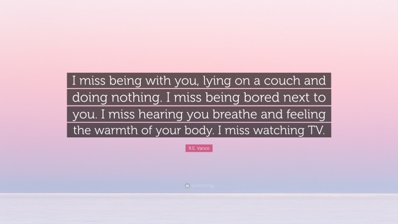 R.E. Vance Quote: “I miss being with you, lying on a couch and doing nothing. I miss being bored next to you. I miss hearing you breathe and feeling the warmth of your body. I miss watching TV.”