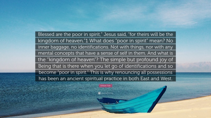 Eckhart Tolle Quote: “Blessed are the poor in spirit,” Jesus said, “for theirs will be the kingdom of heaven.”1 What does “poor in spirit” mean? No inner baggage, no identifications. Not with things, nor with any mental concepts that have a sense of self in them. And what is the “kingdom of heaven”? The simple but profound joy of Being that is there when you let go of identifications and so become “poor in spirit.” This is why renouncing all possessions has been an ancient spiritual practice in both East and West.”