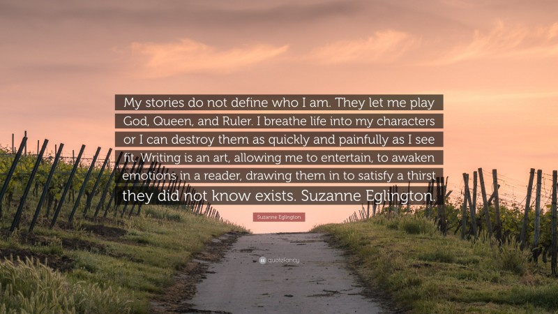 Suzanne Eglington Quote: “My stories do not define who I am. They let me play God, Queen, and Ruler. I breathe life into my characters or I can destroy them as quickly and painfully as I see fit. Writing is an art, allowing me to entertain, to awaken emotions in a reader, drawing them in to satisfy a thirst they did not know exists. Suzanne Eglington.”