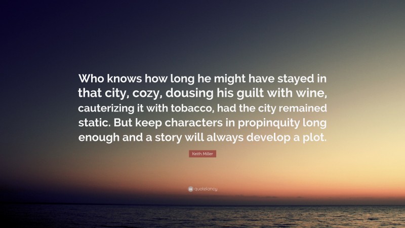 Keith Miller Quote: “Who knows how long he might have stayed in that city, cozy, dousing his guilt with wine, cauterizing it with tobacco, had the city remained static. But keep characters in propinquity long enough and a story will always develop a plot.”