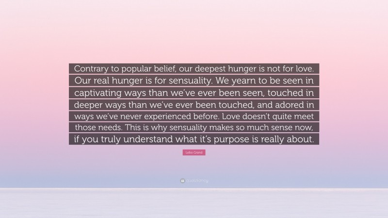 Lebo Grand Quote: “Contrary to popular belief, our deepest hunger is not for love. Our real hunger is for sensuality. We yearn to be seen in captivating ways than we’ve ever been seen, touched in deeper ways than we’ve ever been touched, and adored in ways we’ve never experienced before. Love doesn’t quite meet those needs. This is why sensuality makes so much sense now, if you truly understand what it’s purpose is really about.”