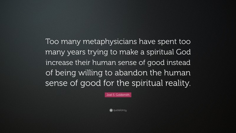 Joel S. Goldsmith Quote: “Too many metaphysicians have spent too many years trying to make a spiritual God increase their human sense of good instead of being willing to abandon the human sense of good for the spiritual reality.”