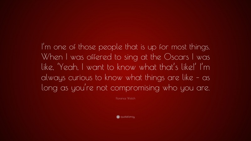 Florence Welch Quote: “I’m one of those people that is up for most things. When I was offered to sing at the Oscars I was like, ‘Yeah, I want to know what that’s like!’ I’m always curious to know what things are like – as long as you’re not compromising who you are.”