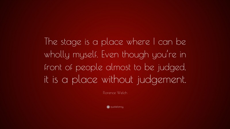Florence Welch Quote: “The stage is a place where I can be wholly myself. Even though you’re in front of people almost to be judged, it is a place without judgement.”
