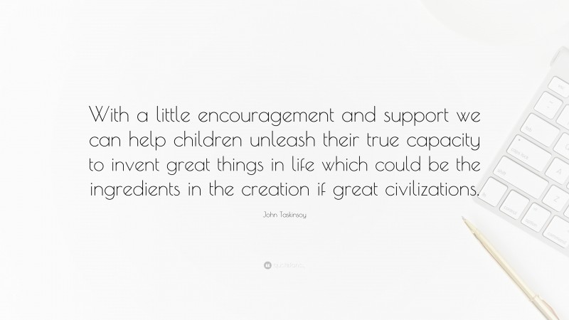 John Taskinsoy Quote: “With a little encouragement and support we can help children unleash their true capacity to invent great things in life which could be the ingredients in the creation if great civilizations.”