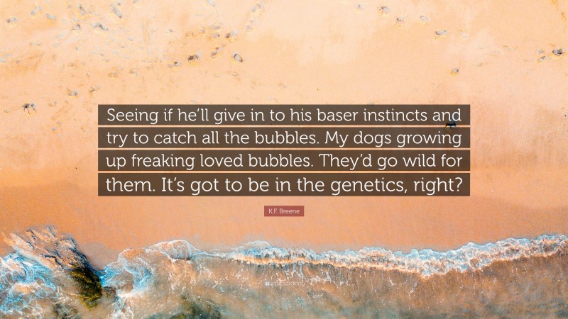 K.F. Breene Quote: “Seeing if he’ll give in to his baser instincts and try to catch all the bubbles. My dogs growing up freaking loved bubbles. They’d go wild for them. It’s got to be in the genetics, right?”