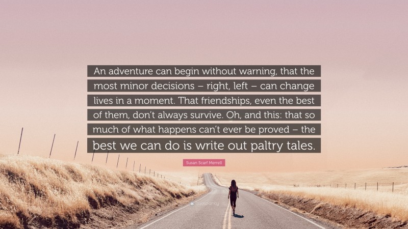 Susan Scarf Merrell Quote: “An adventure can begin without warning, that the most minor decisions – right, left – can change lives in a moment. That friendships, even the best of them, don’t always survive. Oh, and this: that so much of what happens can’t ever be proved – the best we can do is write out paltry tales.”