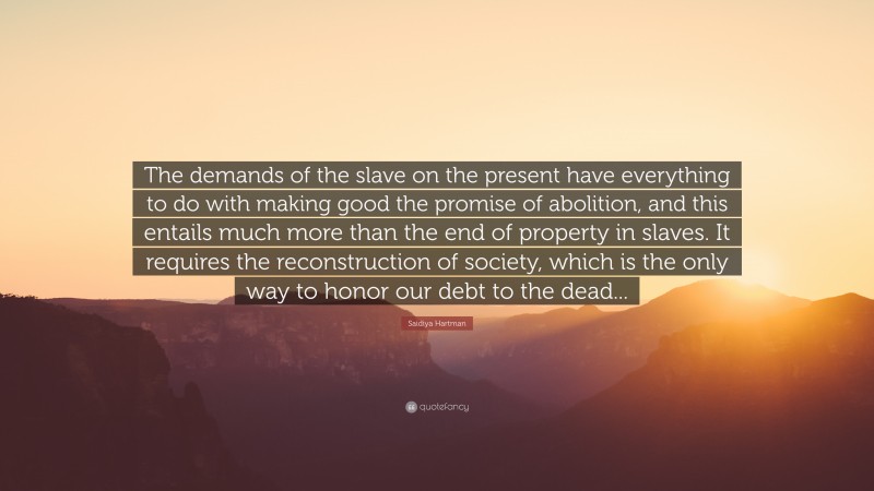 Saidiya Hartman Quote: “The demands of the slave on the present have everything to do with making good the promise of abolition, and this entails much more than the end of property in slaves. It requires the reconstruction of society, which is the only way to honor our debt to the dead...”