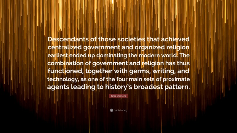 Jared Diamond Quote: “Descendants of those societies that achieved centralized government and organized religion earliest ended up dominating the modern world. The combination of government and religion has thus functioned, together with germs, writing, and technology, as one of the four main sets of proximate agents leading to history’s broadest pattern.”