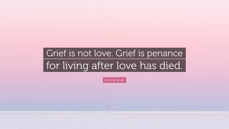 Emma Scott Quote: “Grief is not love. Grief is penance for living after love has died.”