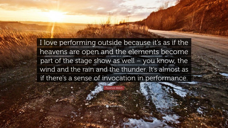 Florence Welch Quote: “I love performing outside because it’s as if the heavens are open and the elements become part of the stage show as well – you know, the wind and the rain and the thunder. It’s almost as if there’s a sense of invocation in performance.”