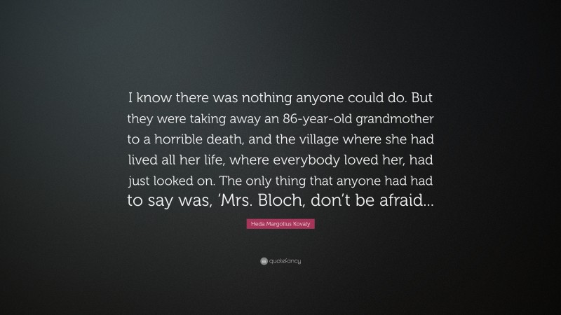 Heda Margolius Kovaly Quote: “I know there was nothing anyone could do. But they were taking away an 86-year-old grandmother to a horrible death, and the village where she had lived all her life, where everybody loved her, had just looked on. The only thing that anyone had had to say was, ‘Mrs. Bloch, don’t be afraid...”