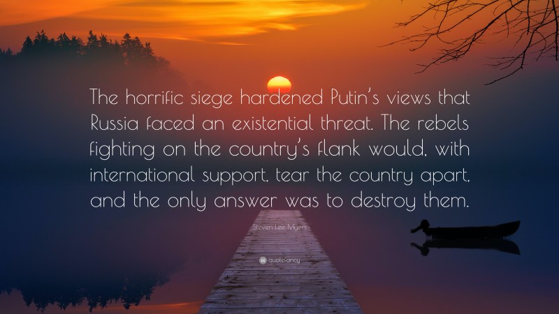 Steven Lee Myers Quote: “The horrific siege hardened Putin’s views that Russia faced an existential threat. The rebels fighting on the country’s flank would, with international support, tear the country apart, and the only answer was to destroy them.”