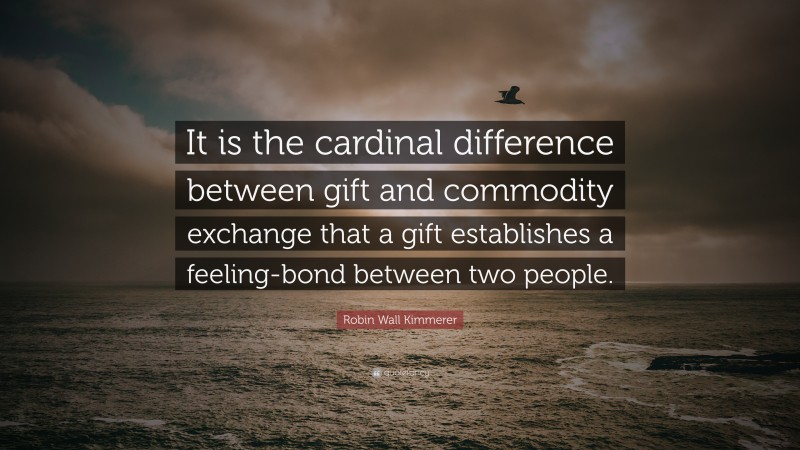 Robin Wall Kimmerer Quote: “It is the cardinal difference between gift and commodity exchange that a gift establishes a feeling-bond between two people.”