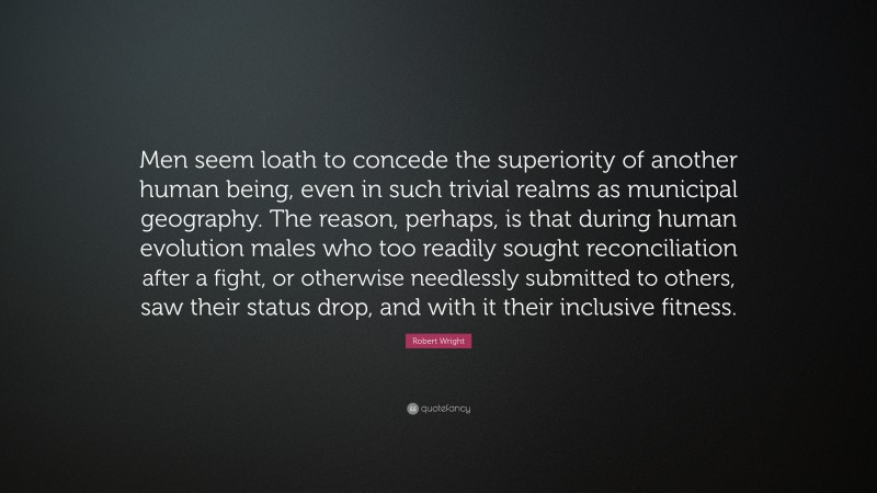 Robert Wright Quote: “Men seem loath to concede the superiority of another human being, even in such trivial realms as municipal geography. The reason, perhaps, is that during human evolution males who too readily sought reconciliation after a fight, or otherwise needlessly submitted to others, saw their status drop, and with it their inclusive fitness.”