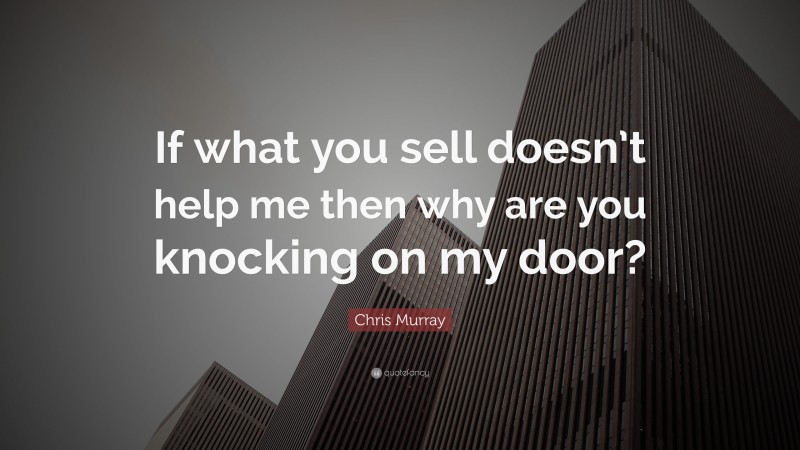 Chris Murray Quote: “If what you sell doesn’t help me then why are you knocking on my door?”