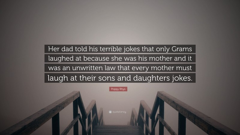 Poppy Rhys Quote: “Her dad told his terrible jokes that only Grams laughed at because she was his mother and it was an unwritten law that every mother must laugh at their sons and daughters jokes.”