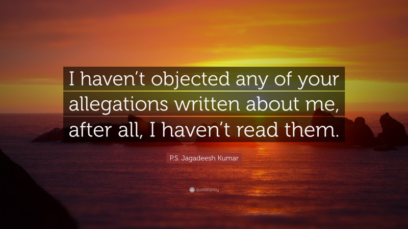 P.S. Jagadeesh Kumar Quote: “I haven’t objected any of your allegations written about me, after all, I haven’t read them.”