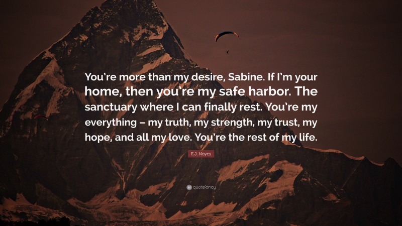 E.J. Noyes Quote: “You’re more than my desire, Sabine. If I’m your home, then you’re my safe harbor. The sanctuary where I can finally rest. You’re my everything – my truth, my strength, my trust, my hope, and all my love. You’re the rest of my life.”