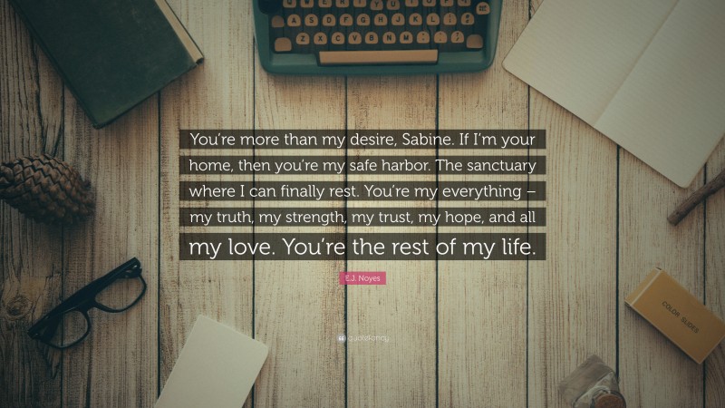 E.J. Noyes Quote: “You’re more than my desire, Sabine. If I’m your home, then you’re my safe harbor. The sanctuary where I can finally rest. You’re my everything – my truth, my strength, my trust, my hope, and all my love. You’re the rest of my life.”
