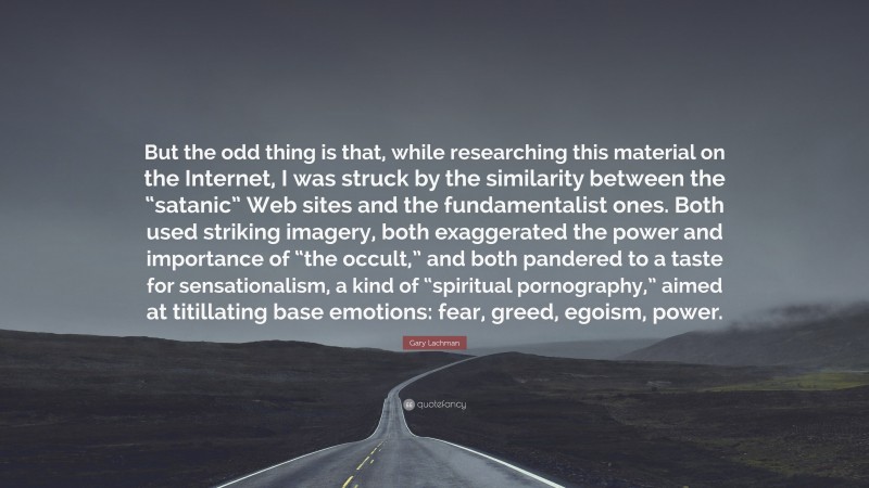 Gary Lachman Quote: “But the odd thing is that, while researching this material on the Internet, I was struck by the similarity between the “satanic” Web sites and the fundamentalist ones. Both used striking imagery, both exaggerated the power and importance of “the occult,” and both pandered to a taste for sensationalism, a kind of “spiritual pornography,” aimed at titillating base emotions: fear, greed, egoism, power.”