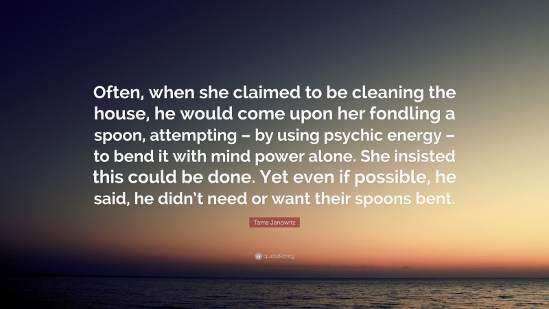 Tama Janowitz Quote: “Often, when she claimed to be cleaning the house, he would come upon her fondling a spoon, attempting – by using psychic energy – to bend it with mind power alone. She insisted this could be done. Yet even if possible, he said, he didn’t need or want their spoons bent.”